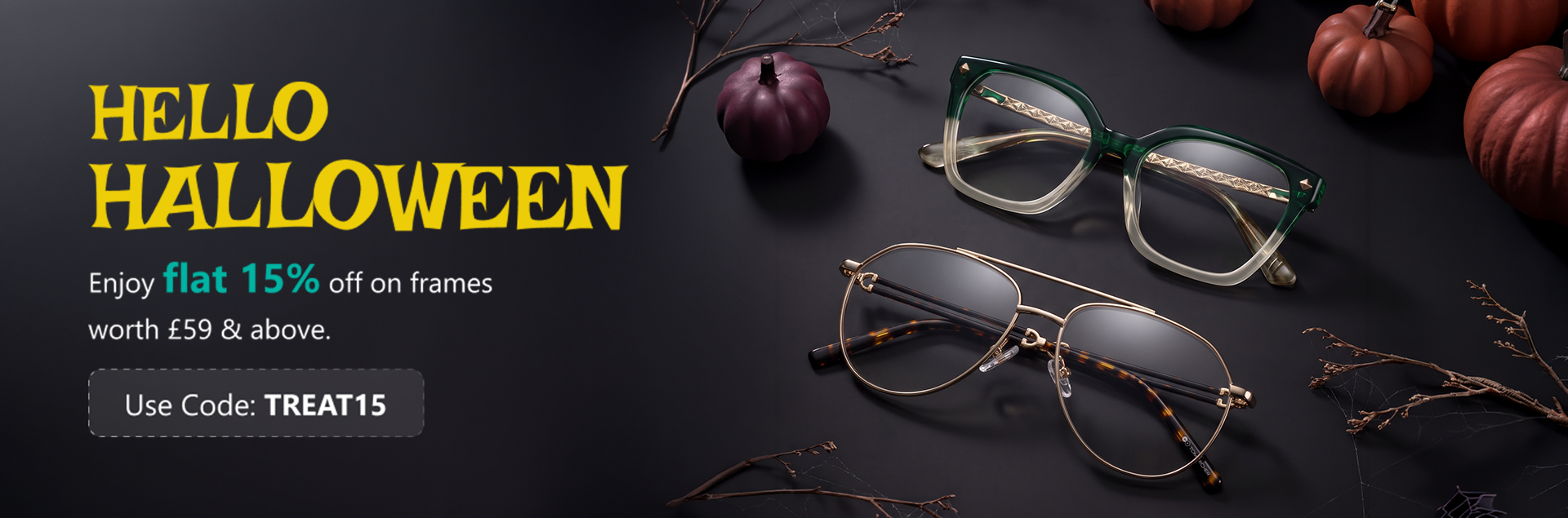 Overpaying for prescription glasses? Now that’s terrifying. We're breaking the curse by offering stylish frames at a flat 15% off. Add frames worth £59 or more to your cart to enjoy this wickedly good discount. Offer valid for a limited time only, so hurry!